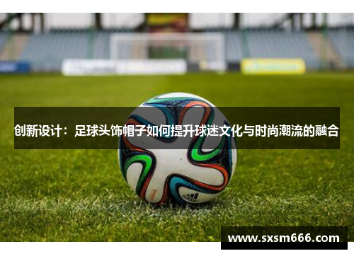 创新设计：足球头饰帽子如何提升球迷文化与时尚潮流的融合