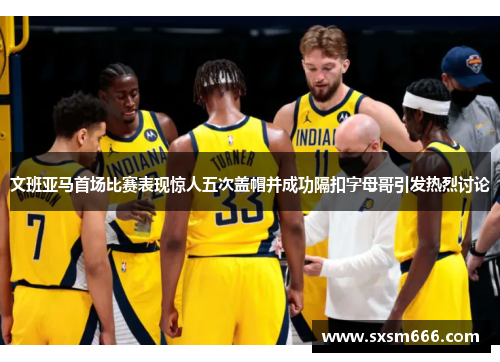 文班亚马首场比赛表现惊人五次盖帽并成功隔扣字母哥引发热烈讨论